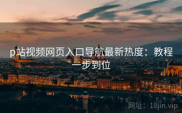 p站视频网页入口导航最新热度：教程一步到位