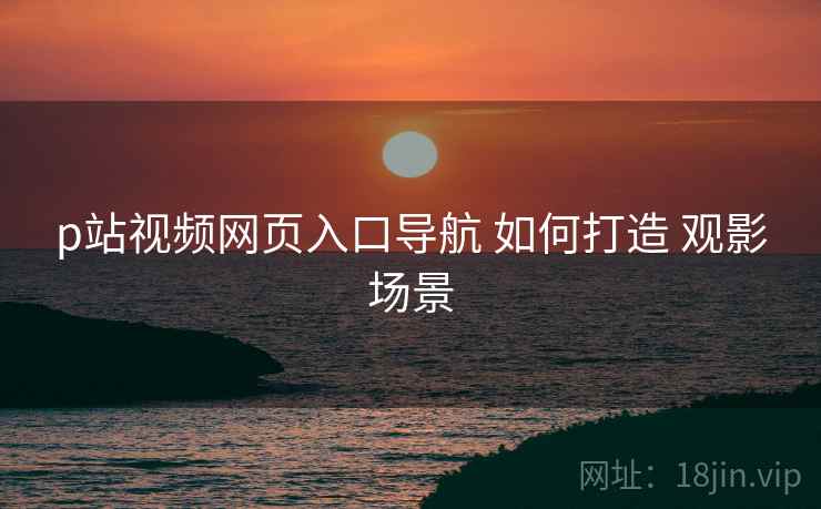p站视频网页入口导航 如何打造 观影场景