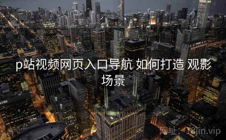 p站视频网页入口导航 如何打造 观影场景