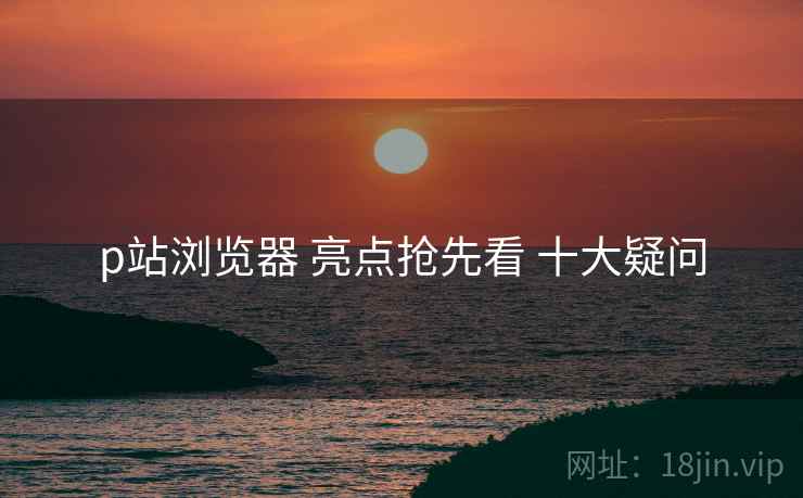 p站浏览器 亮点抢先看 十大疑问