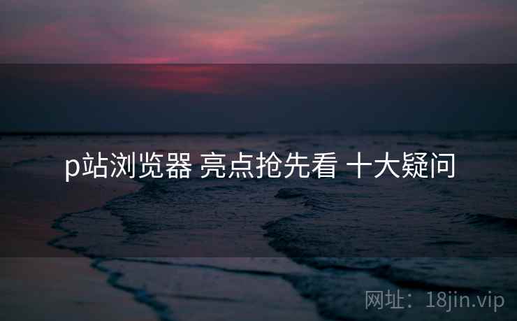 p站浏览器 亮点抢先看 十大疑问