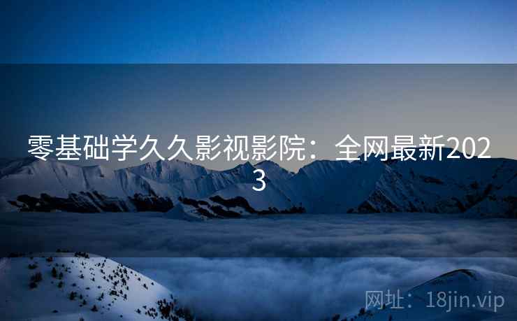 零基础学久久影视影院：全网最新2023