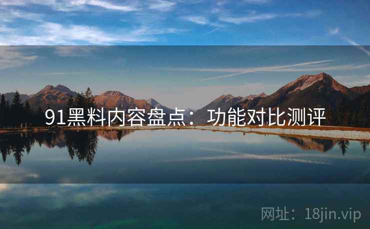 91黑料内容盘点：功能对比测评