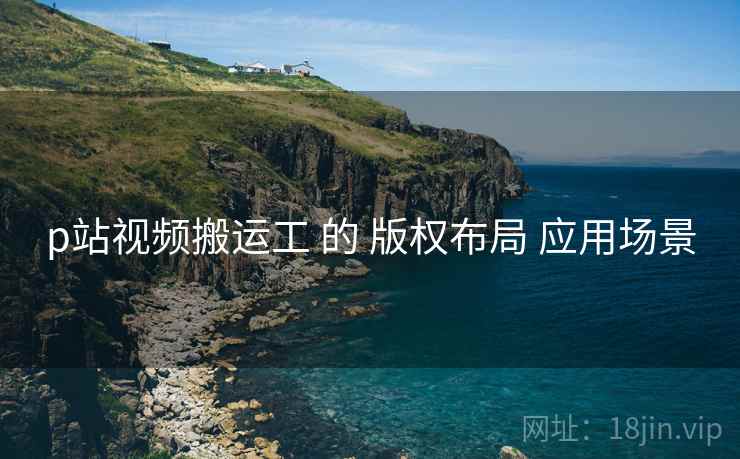 p站视频搬运工 的 版权布局 应用场景