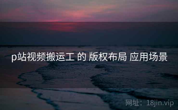 p站视频搬运工 的 版权布局 应用场景