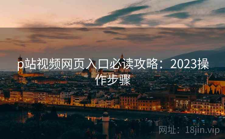 p站视频网页入口必读攻略：2023操作步骤