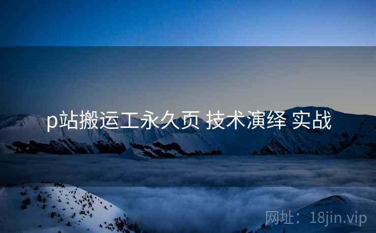 p站搬运工永久页 技术演绎 实战