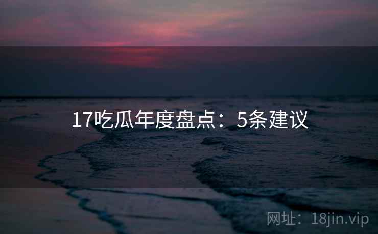 17吃瓜年度盘点：5条建议