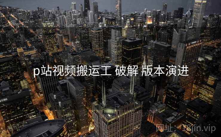 p站视频搬运工 破解 版本演进