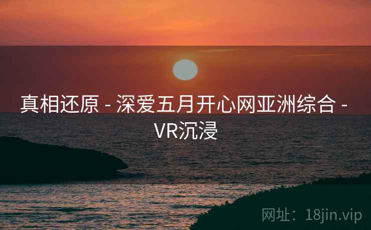 真相还原 - 深爱五月开心网亚洲综合 - VR沉浸