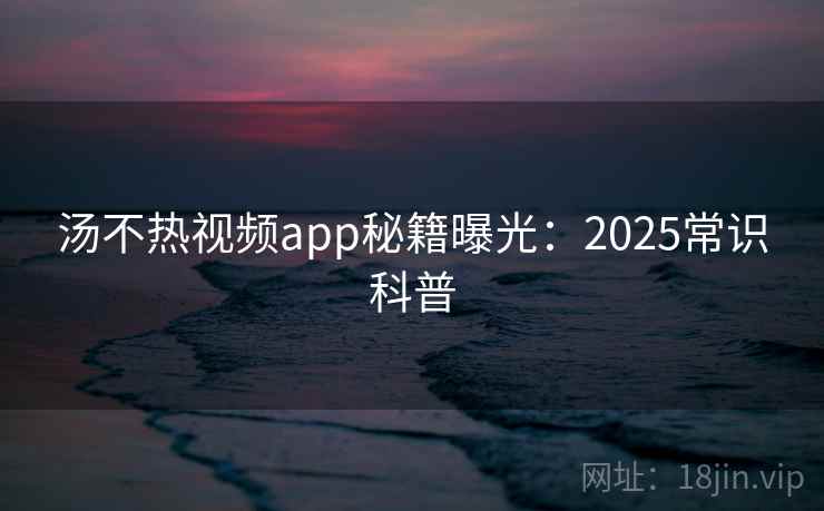 汤不热视频app秘籍曝光：2025常识科普