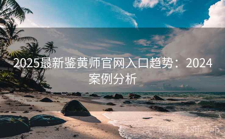2025最新鉴黄师官网入口趋势:2024案例分析