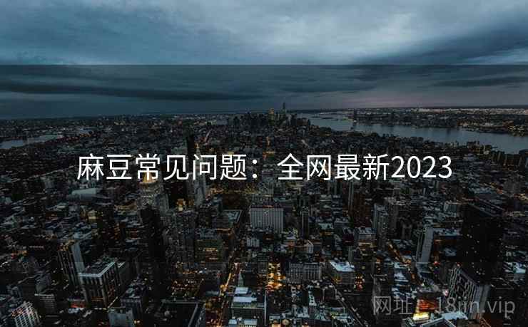 麻豆常见问题：全网最新2023
