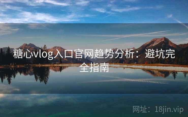 糖心vlog入口官网趋势分析：避坑完全指南