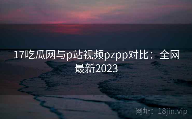 17吃瓜网与p站视频pzpp对比：全网最新2023