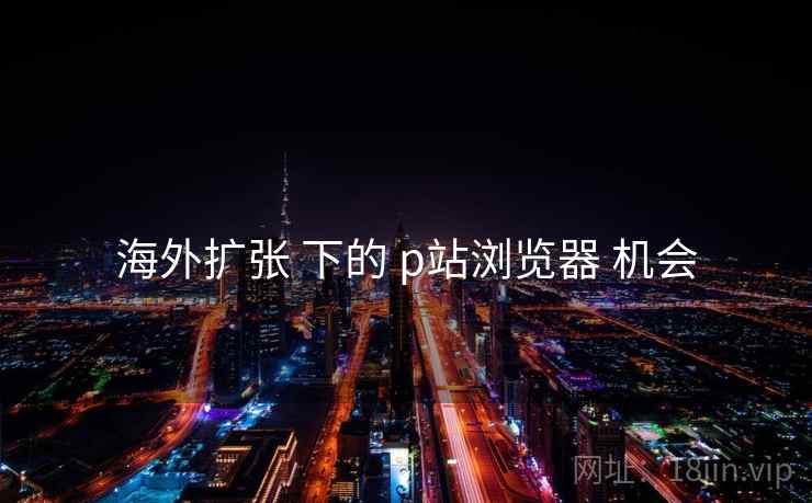 海外扩张 下的 p站浏览器 机会