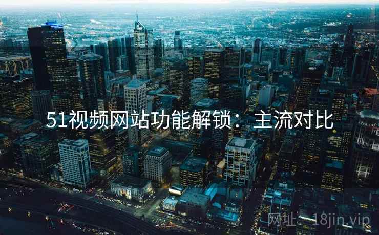 51视频网站功能解锁：主流对比